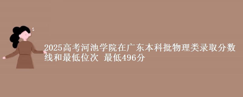 2025高考河池学院在广东本科批物理类录取分数线和最低位次 最低496分