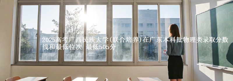 2025高考广西民族大学(联合培养)在广东本科批物理类录取分数线和最低位次 最低505分