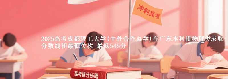 2025高考成都理工大学(中外合作办学)在广东本科批物理类录取分数线和最低位次 最低545分