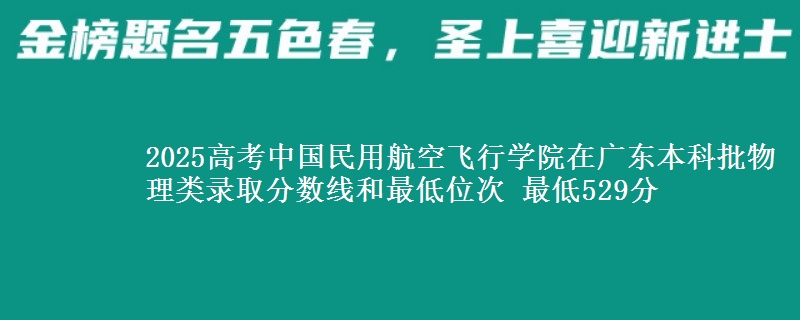 2025高考中国民用航空飞行学院在广东本科批物理类录取分数线和最低位次 最低529分