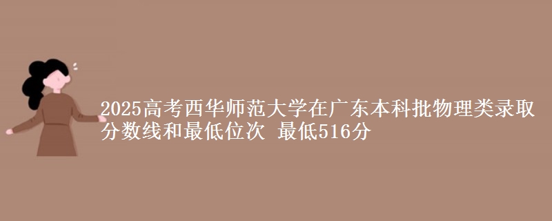 2025高考西华师范大学在广东本科批物理类录取分数线和最低位次 最低516分