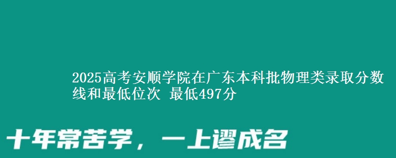 2025高考安顺学院在广东本科批物理类录取分数线和最低位次 最低497分