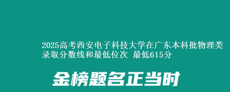 2025高考西安电子科技大学在广东本科批物理类录取分数线和最低位次 最低615分