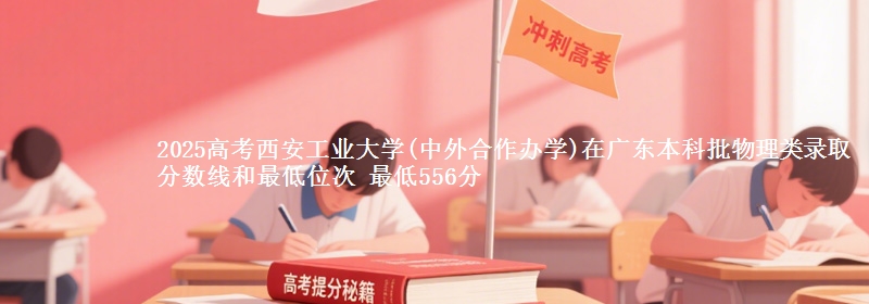 2025高考西安工业大学(中外合作办学)在广东本科批物理类录取分数线和最低位次 最低556分