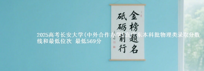 2025高考长安大学(中外合作办学)在广东本科批物理类录取分数线和最低位次 最低569分