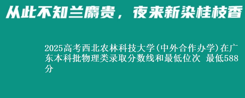 2025高考西北农林科技大学(中外合作办学)在广东本科批物理类录取分数线和最低位次 最低588分