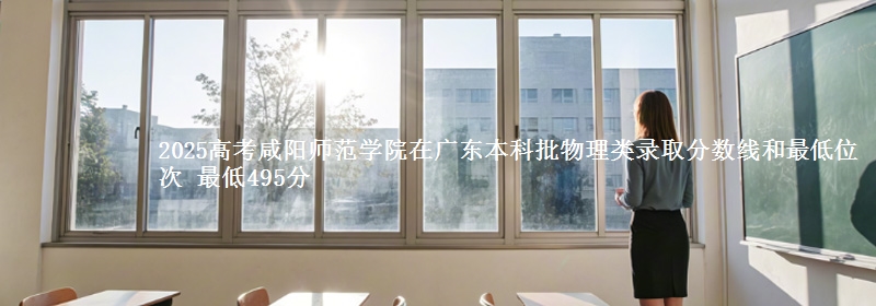 2025高考咸阳师范学院在广东本科批物理类录取分数线和最低位次 最低495分