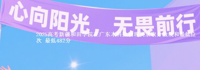 2025高考新疆和田学院在广东本科批物理类录取分数线和最低位次 最低482分