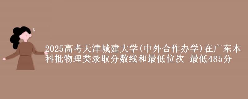 2025高考天津城建大学(中外合作办学)在广东本科批物理类录取分数线和最低位次 最低485分