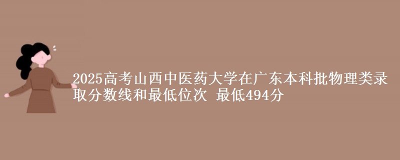 2025高考山西中医药大学在广东本科批物理类录取分数线和最低位次 最低494分