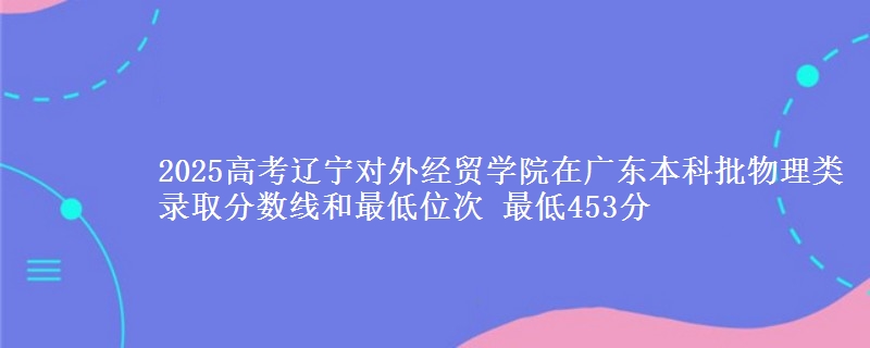 2025高考辽宁对外经贸学院在广东本科批物理类录取分数线和最低位次 最低453分