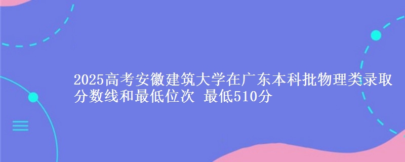 2025高考安徽建筑大学在广东本科批物理类录取分数线和最低位次 最低510分