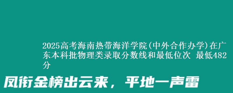 2025高考海南热带海洋学院(中外合作办学)在广东本科批物理类录取分数线和最低位次 最低482分