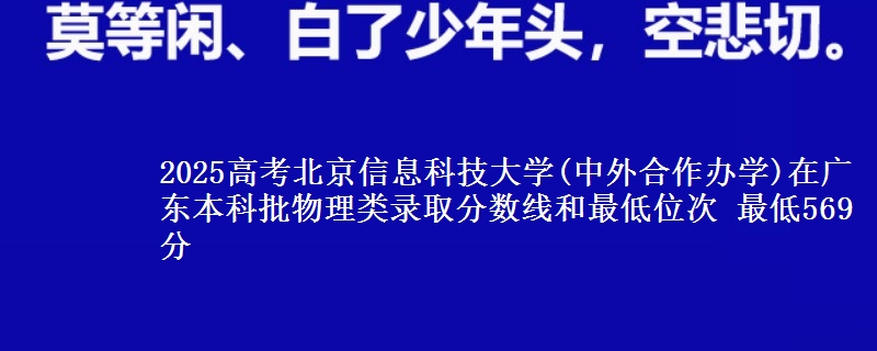 2025高考北京信息科技大学(中外合作办学)在广东本科批物理类录取分数线和最低位次 最低569分