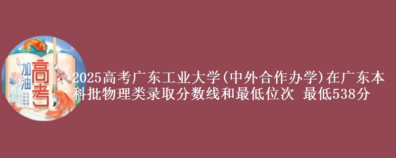 2025高考广东工业大学(中外合作办学)在广东本科批物理类录取分数线和最低位次 最低538分