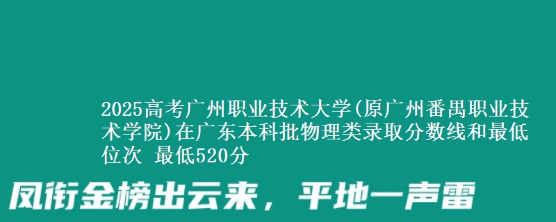 2025高考广州职业技术大学(原广州番禺职业技术学院)在广东本科批物理类录取分数线和最低位次 最低520分