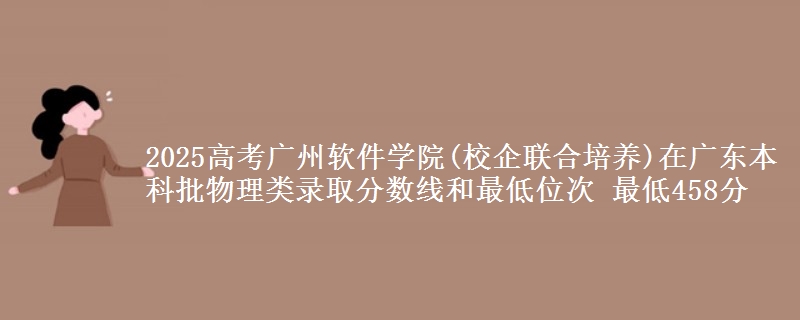 2025高考广州软件学院(校企联合培养)在广东本科批物理类录取分数线和最低位次 最低458分