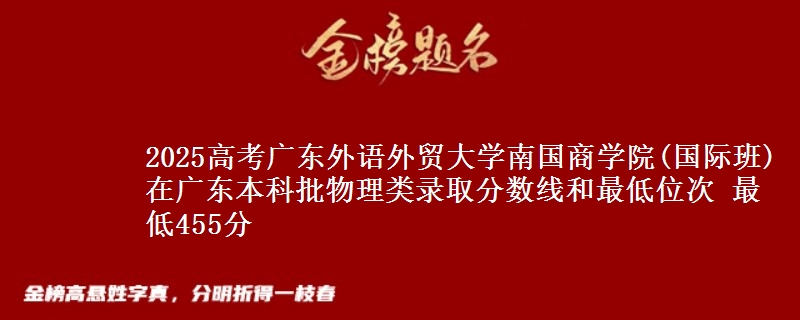 2025高考广东外语外贸大学南国商学院(国际班)在广东本科批物理类录取分数线和最低位次 最低455分