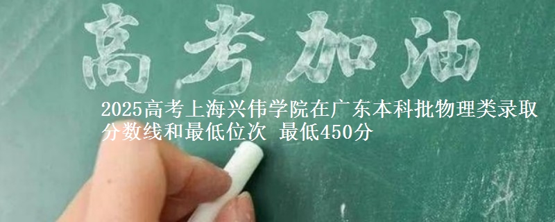 2025高考上海兴伟学院在广东本科批物理类录取分数线和最低位次 最低450分