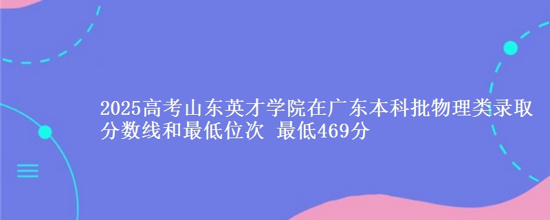 2025高考山东英才学院在广东本科批物理类录取分数线和最低位次 最低469分