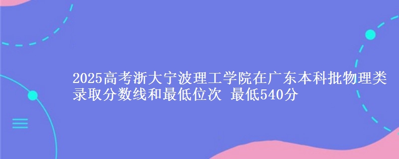2025高考浙大宁波理工学院在广东本科批物理类录取分数线和最低位次 最低540分