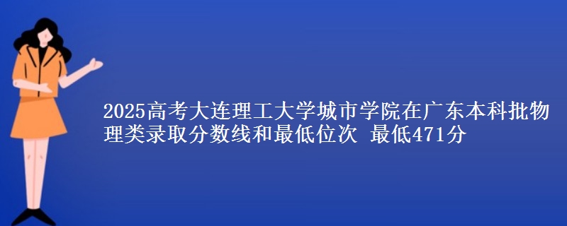 2025高考大连理工大学城市学院在广东本科批物理类录取分数线和最低位次 最低471分