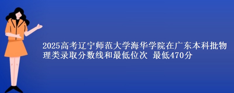 2025高考辽宁师范大学海华学院在广东本科批物理类录取分数线和最低位次 最低470分