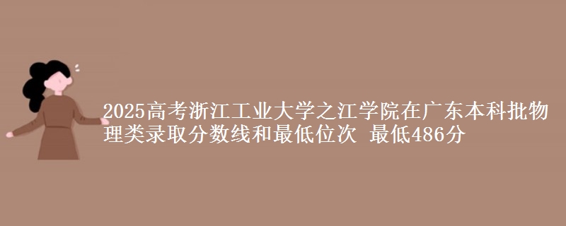 2025高考浙江工业大学之江学院在广东本科批物理类录取分数线和最低位次 最低486分