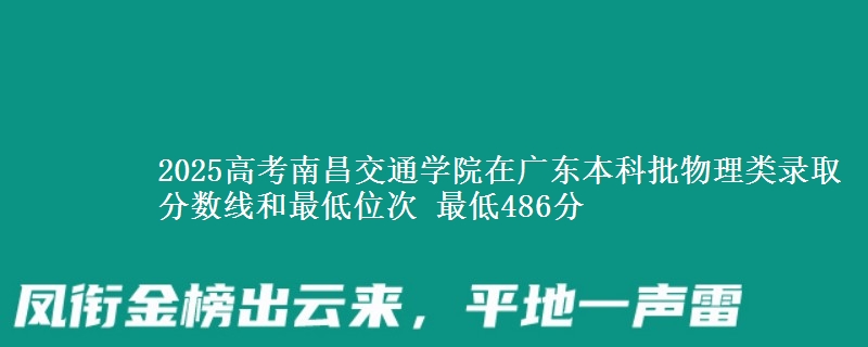 2025高考南昌交通学院在广东本科批物理类录取分数线和最低位次 最低486分