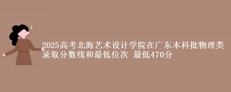 2025高考北海艺术设计学院在广东本科批物理类录取分数线和最低位次 最低470分