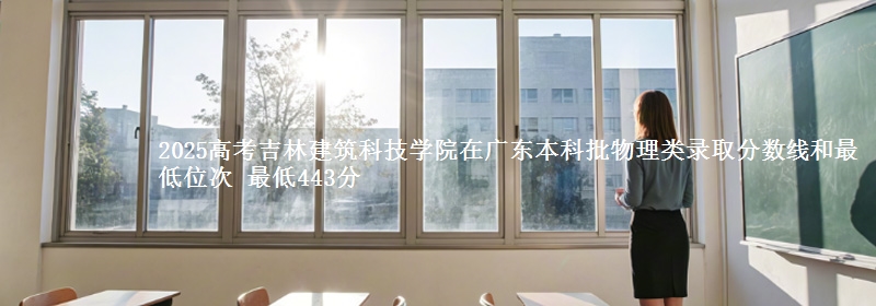 2025高考吉林建筑科技学院在广东本科批物理类录取分数线和最低位次 最低443分
