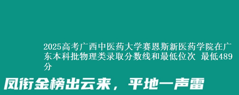 2025高考广西中医药大学赛恩斯新医药学院在广东本科批物理类录取分数线和最低位次 最低489分