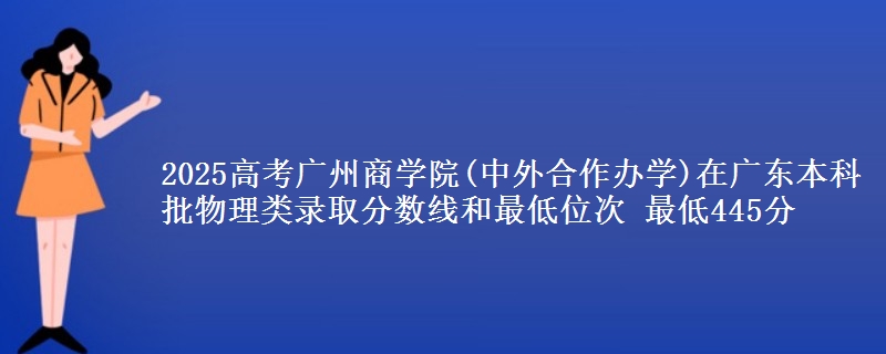2025高考广州商学院(中外合作办学)在广东本科批物理类录取分数线和最低位次 最低445分