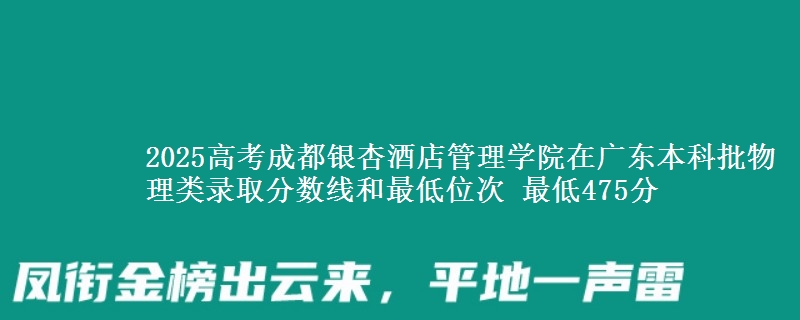 2025高考成都银杏酒店管理学院在广东本科批物理类录取分数线和最低位次 最低475分