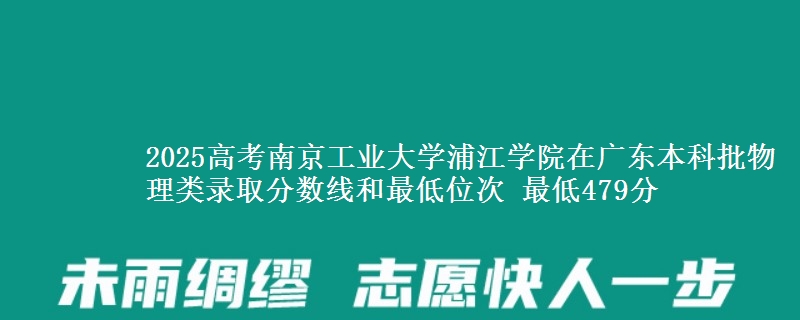 2025高考南京工业大学浦江学院在广东本科批物理类录取分数线和最低位次 最低479分