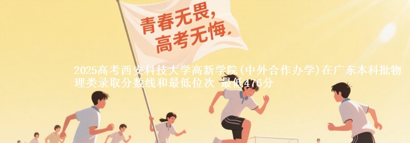 2025高考西安科技大学高新学院(中外合作办学)在广东本科批物理类录取分数线和最低位次 最低476分
