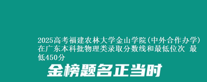 2025高考福建农林大学金山学院(中外合作办学)在广东本科批物理类录取分数线和最低位次 最低450分