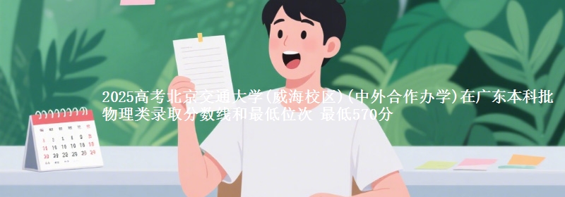 2025高考北京交通大学(威海校区)(中外合作办学)在广东本科批物理类录取分数线和最低位次 最低570分