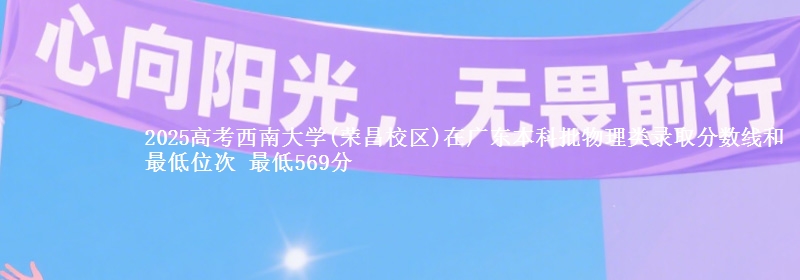 2025高考西南大学(荣昌校区)在广东本科批物理类录取分数线和最低位次 最低569分