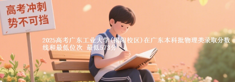 2025高考广东工业大学(揭阳校区)在广东本科批物理类录取分数线和最低位次 最低573分