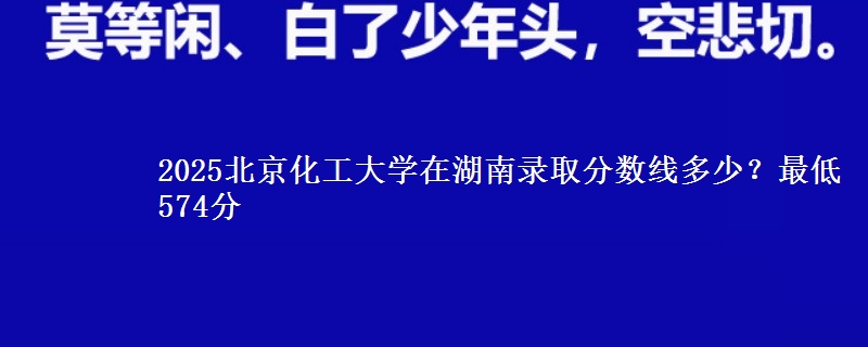 2025北京化工大学在湖南录取分数线多少?最低574分
