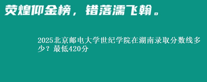 2025北京邮电大学世纪学院在湖南录取分数线多少?最低420分