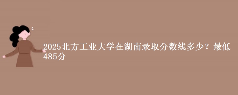 2025北方工业大学在湖南录取分数线多少?最低485分