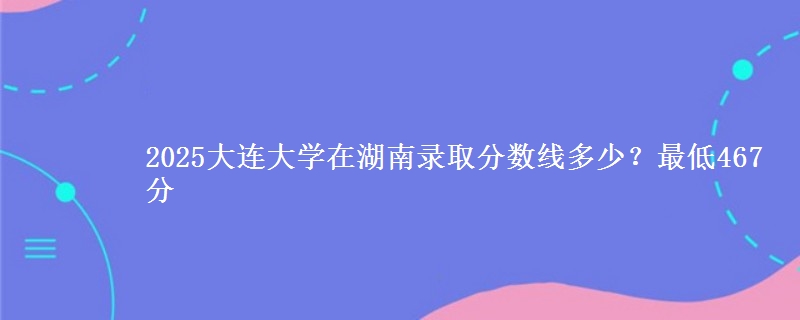 2025大连大学在湖南录取分数线多少？最低467分