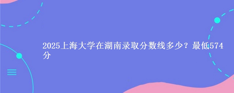 2025上海大学在湖南录取分数线多少？最低574分