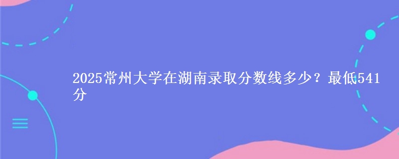 2025常州大学在湖南录取分数线多少？最低541分
