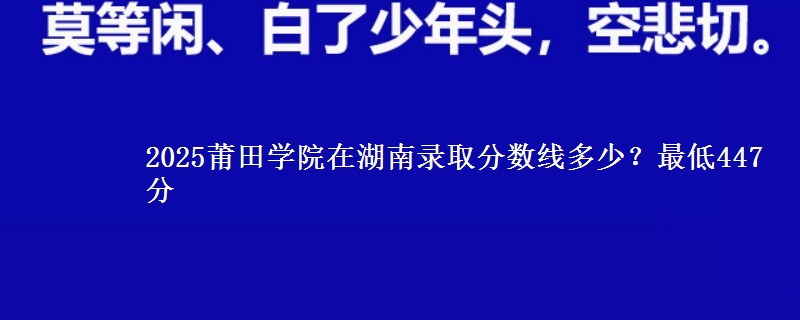 2025莆田学院在湖南录取分数线多少？最低447分