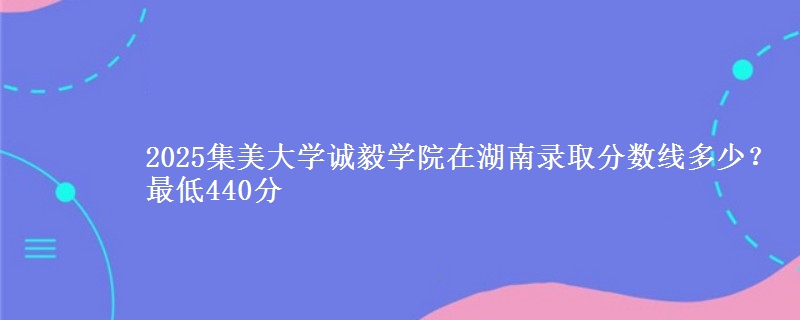 2025集美大学诚毅学院在湖南录取分数线多少？最低440分