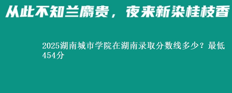 2025湖南城市学院在湖南录取分数线多少？最低454分