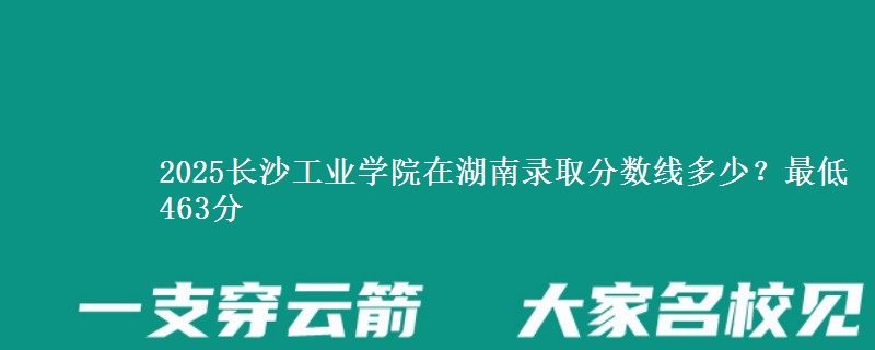 2025长沙工业学院在湖南录取分数线多少？最低463分